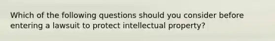 Which of the following questions should you consider before entering a lawsuit to protect intellectual property?