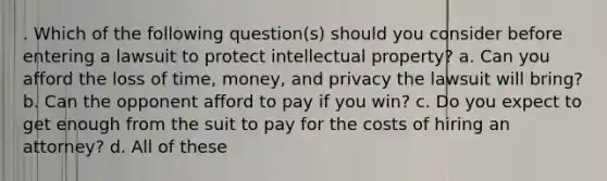 . Which of the following question(s) should you consider before entering a lawsuit to protect intellectual property? a. Can you afford the loss of time, money, and privacy the lawsuit will bring? b. Can the opponent afford to pay if you win? c. Do you expect to get enough from the suit to pay for the costs of hiring an attorney? d. All of these