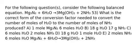 For the following question(s), consider the following balanced equation. Mg₃N₂ + 6H₂O →3Mg(OH)₂ + 2NH₃ 53) What is the correct form of the conversion factor needed to convert the number of moles of H₂O to the number of moles of NH₃ produced? A) 1 mole Mg₃N₂ 6 moles H₂O B) 18 g H₂O 17 g NH₃ C) 6 moles H₂O 2 moles NH₃ D) 18 g H₂O 1 mole H₂O E) 2 moles NH₃ 6 moles H₂O Mg₃N₂ + 6H₂O→3Mg(OH)₂ + 2NH₃