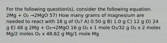 For the following question(s), consider the following equation. 2Mg + O₂ →2MgO 57) How many grams of magnesium are needed to react with 16 g of O₂? A) 0.50 g B) 1.0 g C) 12 g D) 24 g E) 48 g 2Mg + O₂→2MgO 16 g O₂ x 1 mole O₂/32 g O₂ x 2 moles Mg/2 moles O₂ x 48.62 g Mg/1 mole Mg