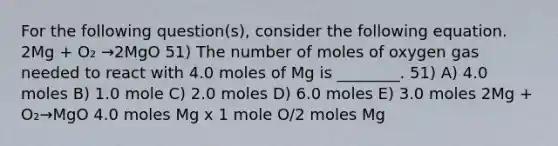 For the following question(s), consider the following equation. 2Mg + O₂ →2MgO 51) The number of moles of oxygen gas needed to react with 4.0 moles of Mg is ________. 51) A) 4.0 moles B) 1.0 mole C) 2.0 moles D) 6.0 moles E) 3.0 moles 2Mg + O₂→MgO 4.0 moles Mg x 1 mole O/2 moles Mg