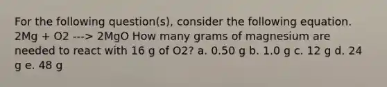 For the following question(s), consider the following equation. 2Mg + O2 ---> 2MgO How many grams of magnesium are needed to react with 16 g of O2? a. 0.50 g b. 1.0 g c. 12 g d. 24 g e. 48 g