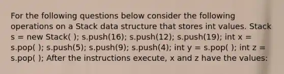 For the following questions below consider the following operations on a Stack data structure that stores int values. Stack s = new Stack( ); s.push(16); s.push(12); s.push(19); int x = s.pop( ); s.push(5); s.push(9); s.push(4); int y = s.pop( ); int z = s.pop( ); After the instructions execute, x and z have the values: