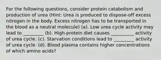 For the following questions, consider protein catabolism and production of urea (Hint: Urea is produced to dispose-off excess nitrogen in the body. Excess nitrogen has to be transported in the blood as a neutral molecule) (a). Low urea cycle activity may lead to _________ (b). High-protein diet causes __________ activity of urea cycle. (c). Starvation conditions lead to _________ activity of urea cycle. (d). Blood plasma contains higher concentrations of which amino acids?