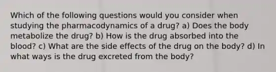 Which of the following questions would you consider when studying the pharmacodynamics of a drug? a) Does the body metabolize the drug? b) How is the drug absorbed into the blood? c) What are the side effects of the drug on the body? d) In what ways is the drug excreted from the body?