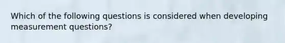 Which of the following questions is considered when developing measurement questions?