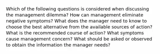 Which of the following questions is considered when discussing the management dilemma? How can management eliminate negative symptoms? What does the manager need to know to choose the best alternative from the available sources of action? What is the recommended course of action? What symptoms cause management concern? What should be asked or observed to obtain the information the manager needs?