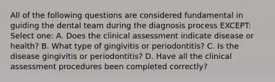 All of the following questions are considered fundamental in guiding the dental team during the diagnosis process EXCEPT: Select one: A. Does the clinical assessment indicate disease or health? B. What type of gingivitis or periodontitis? C. Is the disease gingivitis or periodontitis? D. Have all the clinical assessment procedures been completed correctly?