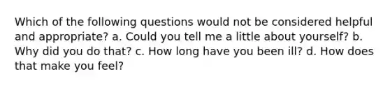 Which of the following questions would not be considered helpful and appropriate? a. Could you tell me a little about yourself? b. Why did you do that? c. How long have you been ill? d. How does that make you feel?