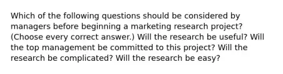 Which of the following questions should be considered by managers before beginning a marketing research project? (Choose every correct answer.) Will the research be useful? Will the top management be committed to this project? Will the research be complicated? Will the research be easy?