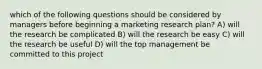 which of the following questions should be considered by managers before beginning a marketing research plan? A) will the research be complicated B) will the research be easy C) will the research be useful D) will the top management be committed to this project