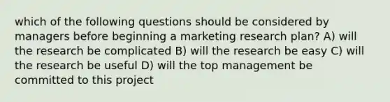 which of the following questions should be considered by managers before beginning a marketing research plan? A) will the research be complicated B) will the research be easy C) will the research be useful D) will the top management be committed to this project