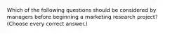 Which of the following questions should be considered by managers before beginning a marketing research project? (Choose every correct answer.)