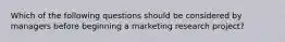 Which of the following questions should be considered by managers before beginning a marketing research project?