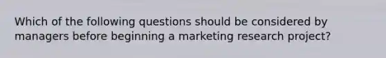 Which of the following questions should be considered by managers before beginning a marketing research project?