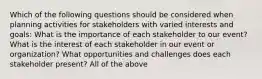 Which of the following questions should be considered when planning activities for stakeholders with varied interests and goals: What is the importance of each stakeholder to our event? What is the interest of each stakeholder in our event or organization? What opportunities and challenges does each stakeholder present? All of the above