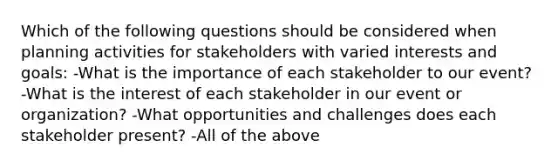 Which of the following questions should be considered when planning activities for stakeholders with varied interests and goals: -What is the importance of each stakeholder to our event? -What is the interest of each stakeholder in our event or organization? -What opportunities and challenges does each stakeholder present? -All of the above