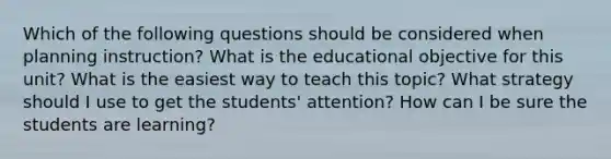 Which of the following questions should be considered when planning instruction? What is the educational objective for this unit? What is the easiest way to teach this topic? What strategy should I use to get the students' attention? How can I be sure the students are learning?