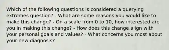 Which of the following questions is considered a querying extremes question? - What are some reasons you would like to make this change? - On a scale from 0 to 10, how interested are you in making this change? - How does this change align with your personal goals and values? - What concerns you most about your new diagnosis?