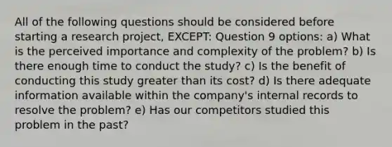 All of the following questions should be considered before starting a research project, EXCEPT: Question 9 options: a) What is the perceived importance and complexity of the problem? b) Is there enough time to conduct the study? c) Is the benefit of conducting this study greater than its cost? d) Is there adequate information available within the company's internal records to resolve the problem? e) Has our competitors studied this problem in the past?