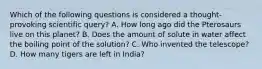 Which of the following questions is considered a thought-provoking scientific query? A. How long ago did the Pterosaurs live on this planet? B. Does the amount of solute in water affect the boiling point of the solution? C. Who invented the telescope? D. How many tigers are left in India?