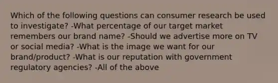 Which of the following questions can consumer research be used to investigate? -What percentage of our target market remembers our brand name? -Should we advertise more on TV or social media? -What is the image we want for our brand/product? -What is our reputation with government regulatory agencies? -All of the above