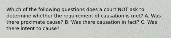 Which of the following questions does a court NOT ask to determine whether the requirement of causation is met? A. Was there proximate cause? B. Was there causation in fact? C. Was there intent to cause?