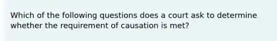 Which of the following questions does a court ask to determine whether the requirement of causation is met?