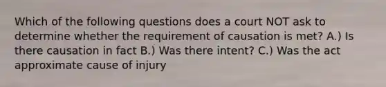 Which of the following questions does a court NOT ask to determine whether the requirement of causation is met? A.) Is there causation in fact B.) Was there intent? C.) Was the act approximate cause of injury