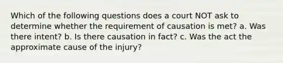 Which of the following questions does a court NOT ask to determine whether the requirement of causation is met? a. Was there intent? b. Is there causation in fact? c. Was the act the approximate cause of the injury?