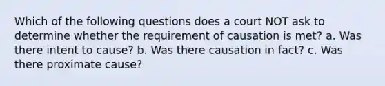 Which of the following questions does a court NOT ask to determine whether the requirement of causation is met? a. Was there intent to cause? b. Was there causation in fact? c. Was there proximate cause?