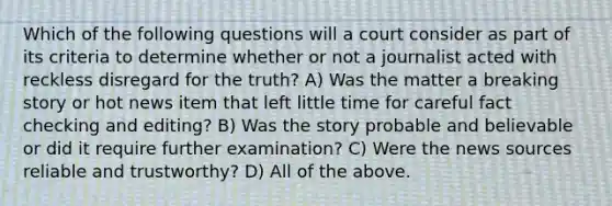 Which of the following questions will a court consider as part of its criteria to determine whether or not a journalist acted with reckless disregard for the truth? A) Was the matter a breaking story or hot news item that left little time for careful fact checking and editing? B) Was the story probable and believable or did it require further examination? C) Were the news sources reliable and trustworthy? D) All of the above.