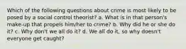 Which of the following questions about crime is most likely to be posed by a social control theorist? a. What is in that person's make-up that propels him/her to crime? b. Why did he or she do it? c. Why don't we all do it? d. We all do it, so why doesn't everyone get caught?