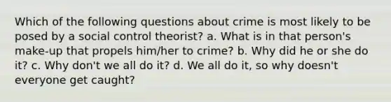 Which of the following questions about crime is most likely to be posed by a social control theorist? a. What is in that person's make-up that propels him/her to crime? b. Why did he or she do it? c. Why don't we all do it? d. We all do it, so why doesn't everyone get caught?