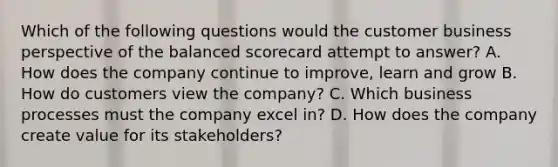 Which of the following questions would the customer business perspective of the balanced scorecard attempt to answer? A. How does the company continue to improve, learn and grow B. How do customers view the company? C. Which business processes must the company excel in? D. How does the company create value for its stakeholders?