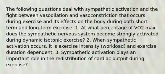 The following questions deal with sympathetic activation and the fight between vasodilation and vasoconstriction that occurs during exercise and its effects on the body during both short-term and long-term exercise. 1. At what percentage of VO2 max does the sympathetic nervous system become strongly activated during dynamic isotonic exercise? 2. When sympathetic activation occurs, it is exercise intensity (workload) and exercise duration dependent. 3. Sympathetic activation plays an important role in the redistribution of cardiac output during exercise?