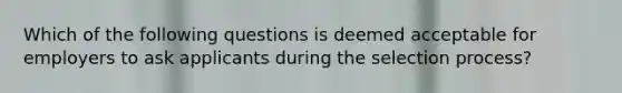 Which of the following questions is deemed acceptable for employers to ask applicants during the selection process?