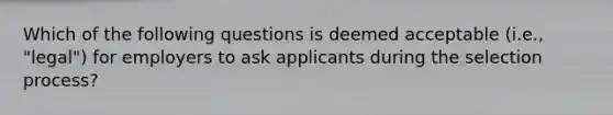 Which of the following questions is deemed acceptable (i.e., "legal") for employers to ask applicants during the selection process?