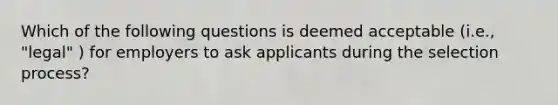 Which of the following questions is deemed acceptable (i.e., "legal" ) for employers to ask applicants during the selection process?