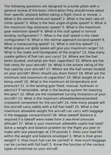 The following questions are designed to provide pilots with a general review of the basic information they should know about their specific airplane before taking a flight check or review. 1. What is the normal climb-out speed? 2. What is the best rate-of-climb speed? 3. What is the best angle-of-glide speed? 4. What is the maximum flap extension speed? 5. What is the maximum gear extension speed? 6. What is the stall speed in normal landing configuration? 7. What is the stall speed in the clean configuration? 8. What is the normal approach-to-land speed? 9. What is maneuvering speed? 10. What is red-line speed? 11. What engine-out glide speed will give you maximum range? 12. What is the make and horsepower of the engine? 13. How many usable gallons of fuel can you carry? 14. Where are the fuel tanks located, and what are their capacities? 15. Where are the fuel vents for your aircraft? 16. What is the octane rating of the fuel used by your aircraft? 17. Where are the fuel sumps located on your aircraft? When should you drain them? 18. What are the minimum and maximum oil capacities? 19. What weight of oil is being used? 20. What is the maximum oil temperature and pressure? 21. Is the landing gear fixed, manual, hydraulic or electric? If retractable, what is the backup system for lowering the gear? 22. What are the nosewheel turning limitations of your aircraft? 23. What is the maximum allowable/demonstrated crosswind component for the aircraft? 24. How many people will this aircraft carry safely with a full fuel load? 25. What is the maximum allowable weight the aircraft can carry with baggage in the baggage compartment? 26. What takeoff distance is required if a takeoff were made from a sea-level pressure altitude? 27. What is your maximum allowable useful fuel load? Solve a weight and balance problem for the flight you plan to make with one passenger at 170 pounds 1. Does your load fall within the weight and balance envelope? 2. What is final gross weight? 3. How much fuel can be carried? 4. How much baggage can be carried with full fuel? 5. Know the function of the various types of antennae on your aircraft