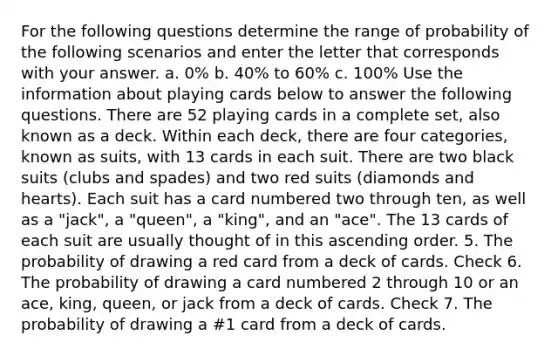 For the following questions determine the range of probability of the following scenarios and enter the letter that corresponds with your answer. a. 0% b. 40% to 60% c. 100% Use the information about playing cards below to answer the following questions. There are 52 playing cards in a complete set, also known as a deck. Within each deck, there are four categories, known as suits, with 13 cards in each suit. There are two black suits (clubs and spades) and two red suits (diamonds and hearts). Each suit has a card numbered two through ten, as well as a "jack", a "queen", a "king", and an "ace". The 13 cards of each suit are usually thought of in this ascending order. 5. The probability of drawing a red card from a deck of cards. Check 6. The probability of drawing a card numbered 2 through 10 or an ace, king, queen, or jack from a deck of cards. Check 7. The probability of drawing a #1 card from a deck of cards.