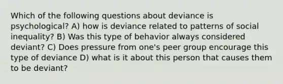 Which of the following questions about deviance is psychological? A) how is deviance related to patterns of social inequality? B) Was this type of behavior always considered deviant? C) Does pressure from one's peer group encourage this type of deviance D) what is it about this person that causes them to be deviant?