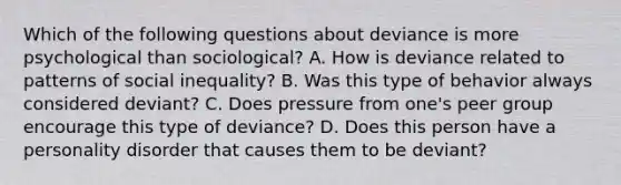 Which of the following questions about deviance is more psychological than sociological? A. How is deviance related to patterns of social inequality? B. Was this type of behavior always considered deviant? C. Does pressure from one's peer group encourage this type of deviance? D. Does this person have a personality disorder that causes them to be deviant?