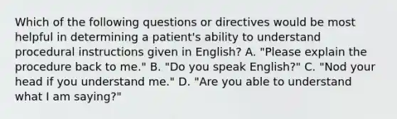 Which of the following questions or directives would be most helpful in determining a patient's ability to understand procedural instructions given in English? A. "Please explain the procedure back to me." B. "Do you speak English?" C. "Nod your head if you understand me." D. "Are you able to understand what I am saying?"