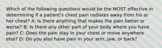 Which of the following questions would be the MOST effective in determining if a patient's chest pain radiates away from his or her chest? A: Is there anything that makes the pain better or worse? B: Is there any other part of your body where you have pain? C: Does the pain stay in your chest or move anywhere else? D: Do you also have pain in your arm, jaw, or back?