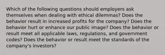 Which of the following questions should employers ask themselves when dealing with ethical dilemmas? Does the behavior result in increased profits for the company? Does the behavior hurt or enhance our public image? Does the behavior or result meet all applicable laws, regulations, and government codes? Does the behavior or result meet the standards of the company's investors?