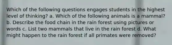 Which of the following questions engages students in the highest level of thinking? a. Which of the following animals is a mammal? b. Describe the food chain in the rain forest using pictures or words c. List two mammals that live in the rain forest d. What might happen to the rain forest if all primates were removed?