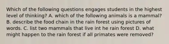 Which of the following questions engages students in the highest level of thinking? A. which of the following animals is a mammal? B. describe the food chain in the rain forest using pictures of words. C. list two mammals that live int he rain forest D. what might happen to the rain forest if all primates were removed?