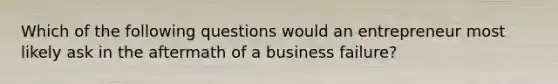 Which of the following questions would an entrepreneur most likely ask in the aftermath of a business failure?