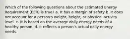 Which of the following questions about the Estimated Energy Requirement (EER) is true? a. It has a margin of safety b. It does not account for a person's weight, height, or physical activity level. c. It is based on the average daily energy needs of a healthy person. d. It reflects a person's actual daily energy needs.
